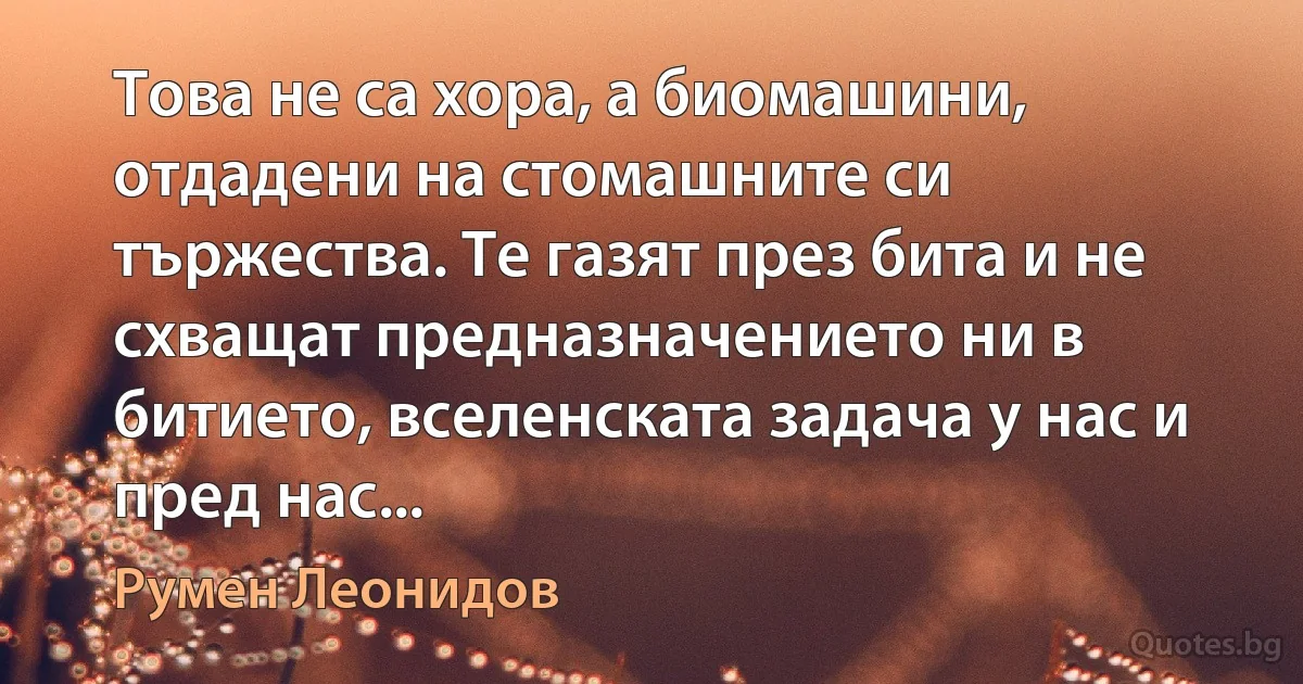 Това не са хора, а биомашини, отдадени на стомашните си тържества. Те газят през бита и не схващат предназначението ни в битието, вселенската задача у нас и пред нас... (Румен Леонидов)