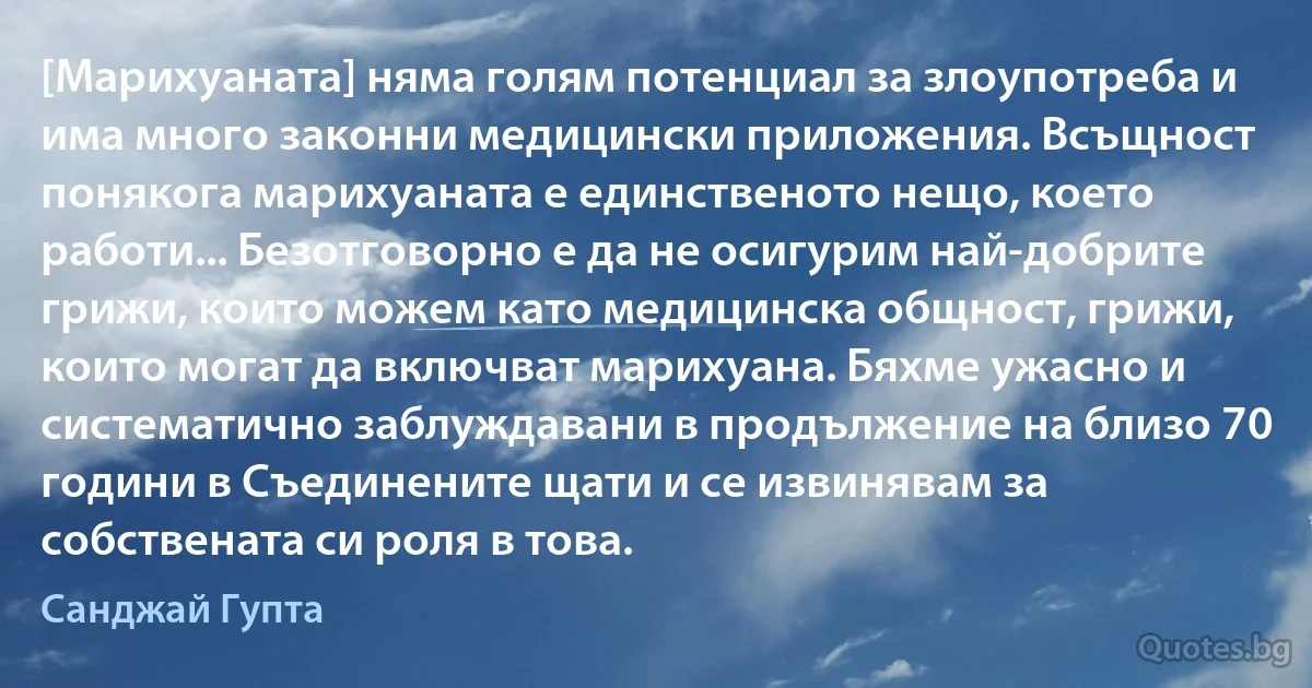 [Марихуаната] няма голям потенциал за злоупотреба и има много законни медицински приложения. Всъщност понякога марихуаната е единственото нещо, което работи... Безотговорно е да не осигурим най-добрите грижи, които можем като медицинска общност, грижи, които могат да включват марихуана. Бяхме ужасно и систематично заблуждавани в продължение на близо 70 години в Съединените щати и се извинявам за собствената си роля в това. (Санджай Гупта)