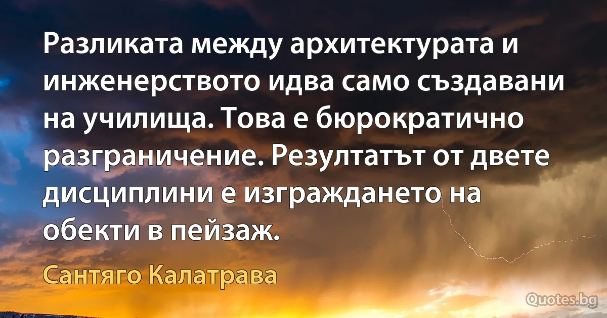 Разликата между архитектурата и инженерството идва само създавани на училища. Това е бюрократично разграничение. Резултатът от двете дисциплини е изграждането на обекти в пейзаж. (Сантяго Калатрава)