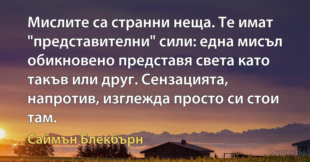 Мислите са странни неща. Те имат "представителни" сили: една мисъл обикновено представя света като такъв или друг. Сензацията, напротив, изглежда просто си стои там. (Саймън Блекбърн)