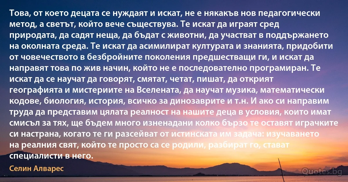 Това, от което децата се нуждаят и искат, не е някакъв нов педагогически метод, а светът, който вече съществува. Те искат да играят сред природата, да садят неща, да бъдат с животни, да участват в поддържането на околната среда. Те искат да асимилират културата и знанията, придобити от човечеството в безбройните поколения предшестващи ги, и искат да направят това по жив начин, който не е последователно програмиран. Те искат да се научат да говорят, смятат, четат, пишат, да открият географията и мистериите на Вселената, да научат музика, математически кодове, биология, история, всичко за динозаврите и т.н. И ако си направим труда да представим цялата реалност на нашите деца в условия, които имат смисъл за тях, ще бъдем много изненадани колко бързо те оставят играчките си настрана, когато те ги разсейват от истинската им задача: изучаването на реалния свят, който те просто са се родили, разбират го, стават специалисти в него. (Селин Алварес)