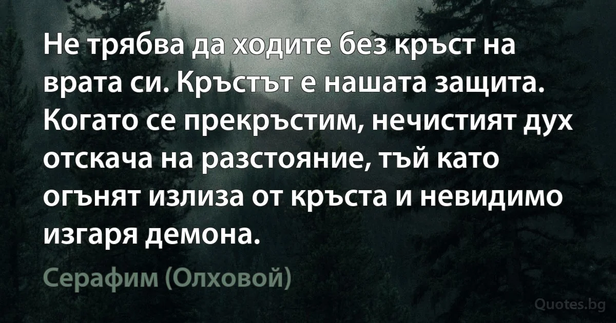 Не трябва да ходите без кръст на врата си. Кръстът е нашата защита. Когато се прекръстим, нечистият дух отскача на разстояние, тъй като огънят излиза от кръста и невидимо изгаря демона. (Серафим (Олховой))