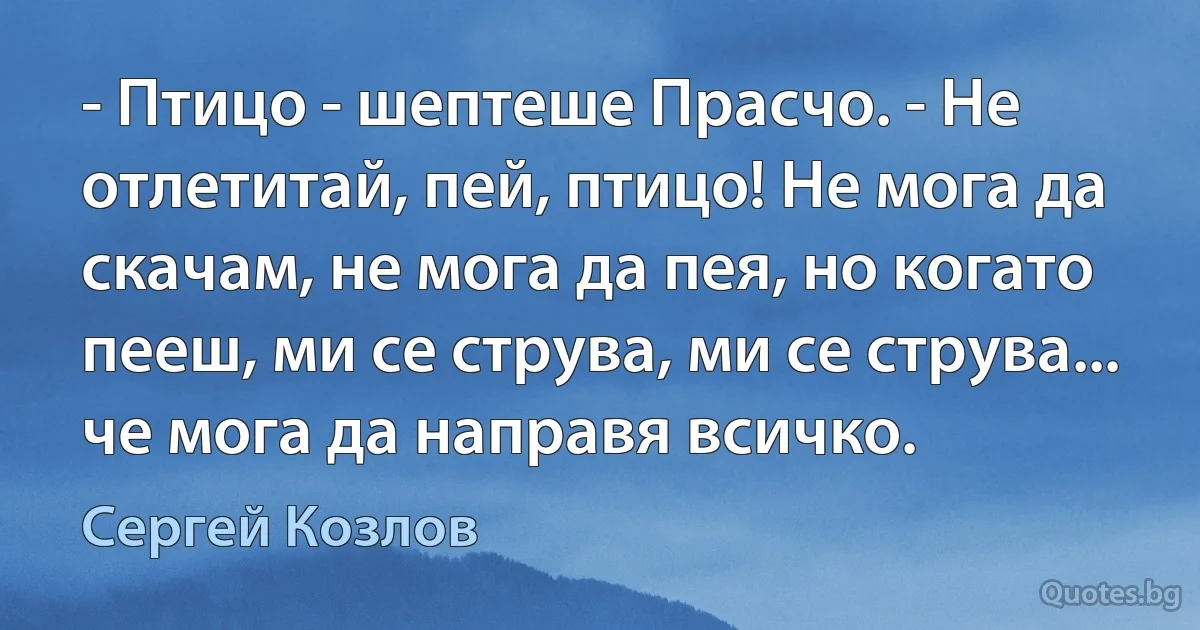 - Птицо - шептеше Прасчо. - Не отлетитай, пей, птицо! Не мога да скачам, не мога да пея, но когато пееш, ми се струва, ми се струва... че мога да направя всичко. (Сергей Козлов)