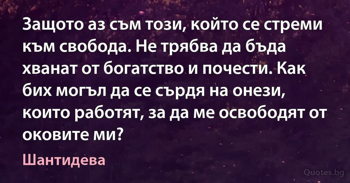 Защото аз съм този, който се стреми към свобода. Не трябва да бъда хванат от богатство и почести. Как бих могъл да се сърдя на онези, които работят, за да ме освободят от оковите ми? (Шантидева)