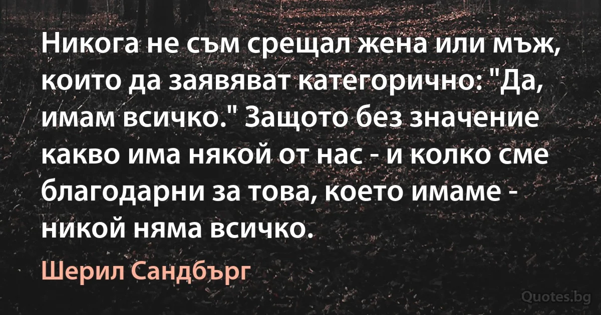 Никога не съм срещал жена или мъж, които да заявяват категорично: "Да, имам всичко." Защото без значение какво има някой от нас - и колко сме благодарни за това, което имаме - никой няма всичко. (Шерил Сандбърг)