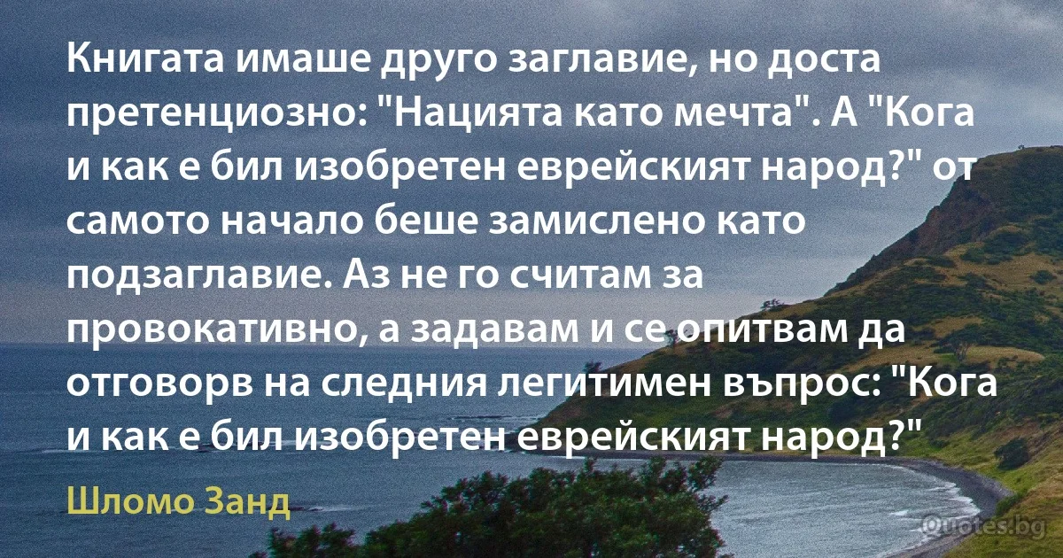 Книгата имаше друго заглавие, но доста претенциозно: "Нацията като мечта". А "Кога и как е бил изобретен еврейският народ?" от самото начало беше замислено като подзаглавие. Аз не го считам за провокативно, а задавам и се опитвам да отговорв на следния легитимен въпрос: "Кога и как е бил изобретен еврейският народ?" (Шломо Занд)