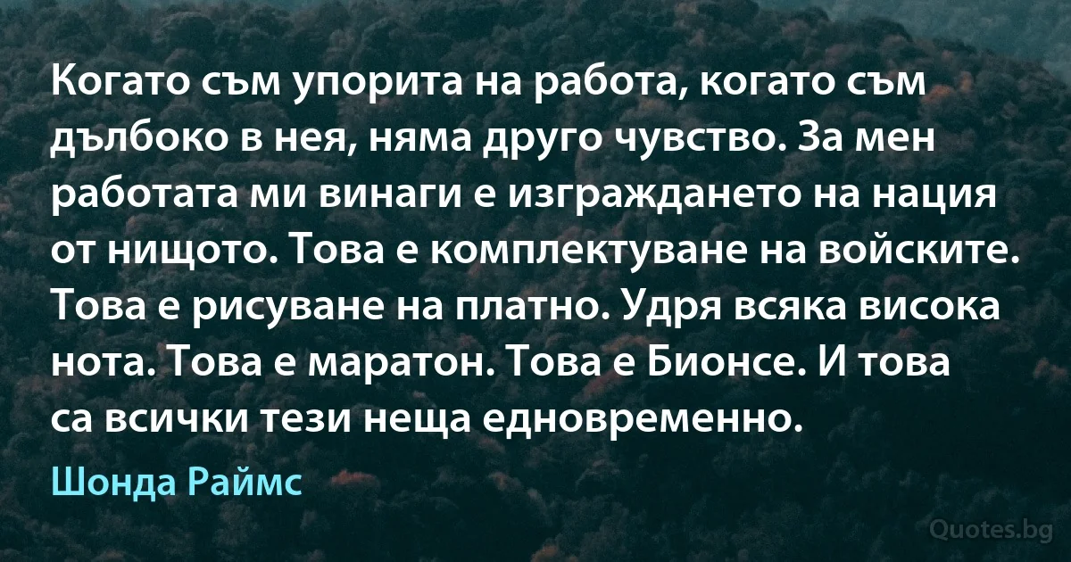 Когато съм упорита на работа, когато съм дълбоко в нея, няма друго чувство. За мен работата ми винаги е изграждането на нация от нищото. Това е комплектуване на войските. Това е рисуване на платно. Удря всяка висока нота. Това е маратон. Това е Бионсе. И това са всички тези неща едновременно. (Шонда Раймс)