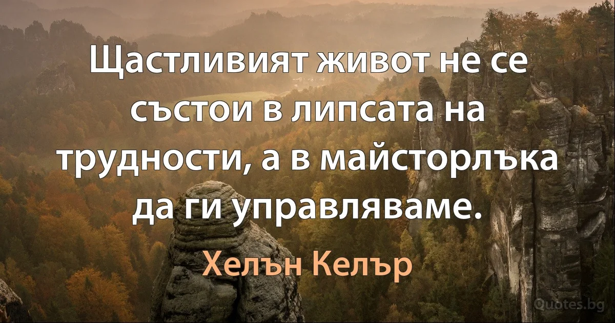 Щастливият живот не се състои в липсата на трудности, а в майсторлъка да ги управляваме. (Хелън Келър)