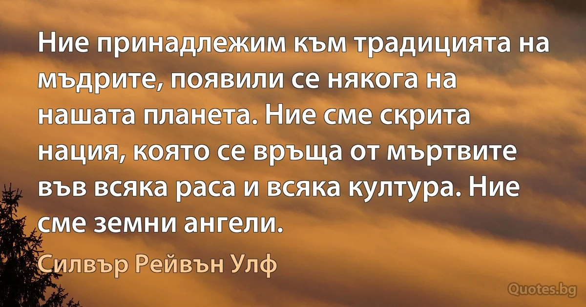 Ние принадлежим към традицията на мъдрите, появили се някога на нашата планета. Ние сме скрита нация, която се връща от мъртвите във всяка раса и всяка култура. Ние сме земни ангели. (Силвър Рейвън Улф)