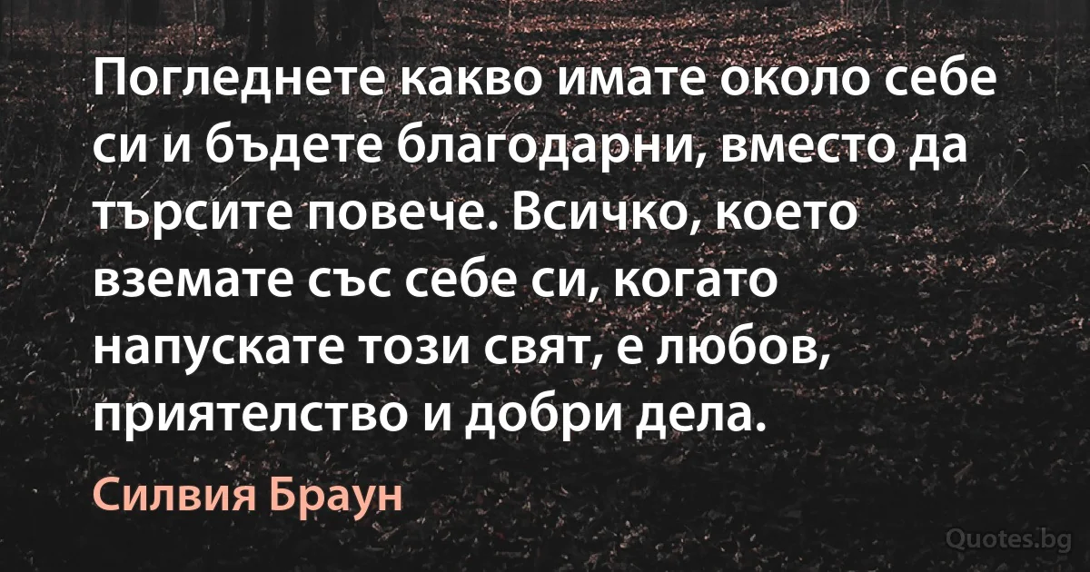 Погледнете какво имате около себе си и бъдете благодарни, вместо да търсите повече. Всичко, което вземате със себе си, когато напускате този свят, е любов, приятелство и добри дела. (Силвия Браун)