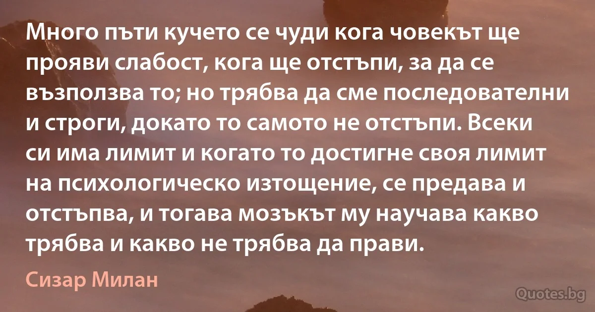 Много пъти кучето се чуди кога човекът ще прояви слабост, кога ще отстъпи, за да се възползва то; но трябва да сме последователни и строги, докато то самото не отстъпи. Всеки си има лимит и когато то достигне своя лимит на психологическо изтощение, се предава и отстъпва, и тогава мозъкът му научава какво трябва и какво не трябва да прави. (Сизар Милан)