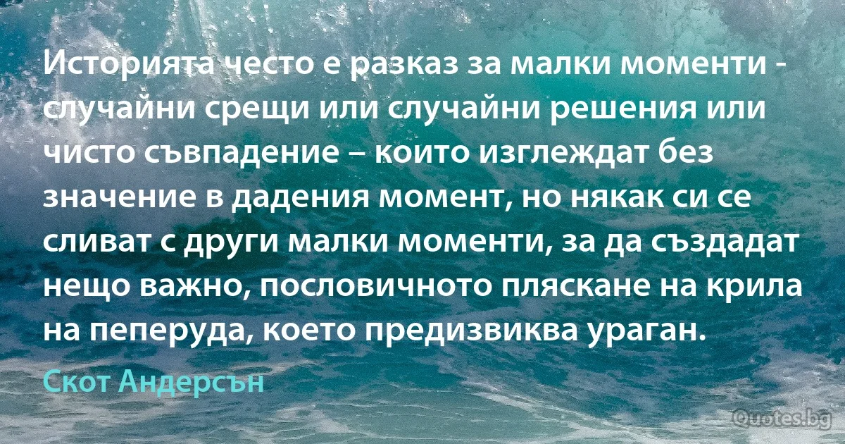 Историята често е разказ за малки моменти - случайни срещи или случайни решения или чисто съвпадение – които изглеждат без значение в дадения момент, но някак си се сливат с други малки моменти, за да създадат нещо важно, пословичното пляскане на крила на пеперуда, което предизвиква ураган. (Скот Андерсън)