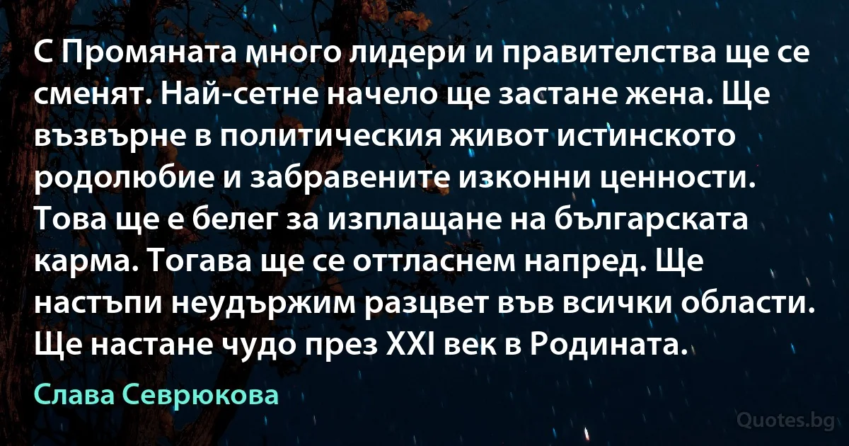 С Промяната много лидери и правителства ще се сменят. Най-сетне начело ще застане жена. Ще възвърне в политическия живот истинското родолюбие и забравените изконни ценности. Това ще е белег за изплащане на българската карма. Тогава ще се оттласнем напред. Ще настъпи неудържим разцвет във всички области. Ще настане чудо през XXI век в Родината. (Слава Севрюкова)