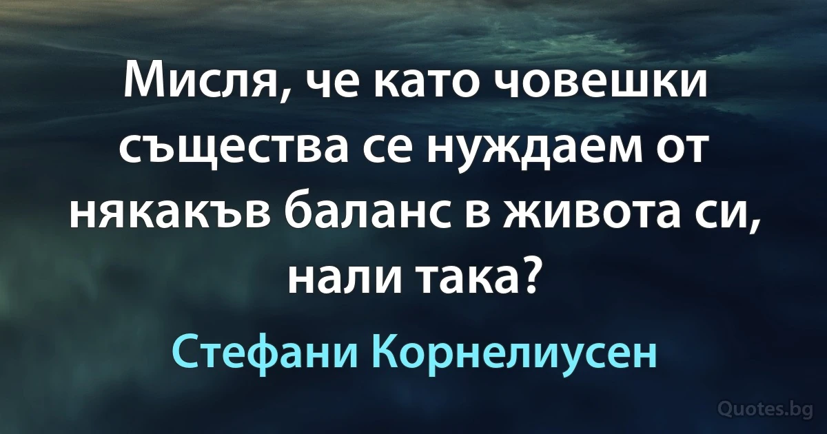 Мисля, че като човешки същества се нуждаем от някакъв баланс в живота си, нали така? (Стефани Корнелиусен)