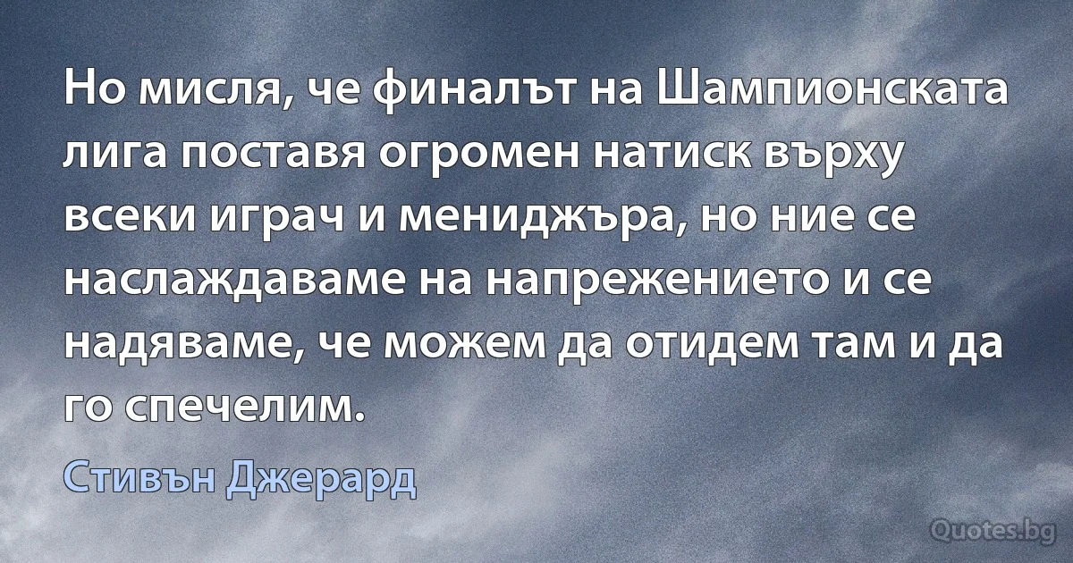 Но мисля, че финалът на Шампионската лига поставя огромен натиск върху всеки играч и мениджъра, но ние се наслаждаваме на напрежението и се надяваме, че можем да отидем там и да го спечелим. (Стивън Джерард)