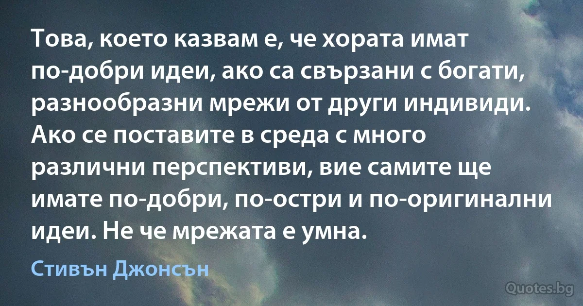 Това, което казвам е, че хората имат по-добри идеи, ако са свързани с богати, разнообразни мрежи от други индивиди. Ако се поставите в среда с много различни перспективи, вие самите ще имате по-добри, по-остри и по-оригинални идеи. Не че мрежата е умна. (Стивън Джонсън)