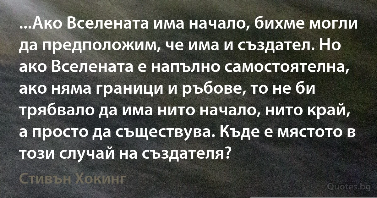 ...Ако Вселената има начало, бихме могли да предположим, че има и създател. Но ако Вселената е напълно самостоятелна, ако няма граници и ръбове, то не би трябвало да има нито начало, нито край, а просто да съществува. Къде е мястото в този случай на създателя? (Стивън Хокинг)