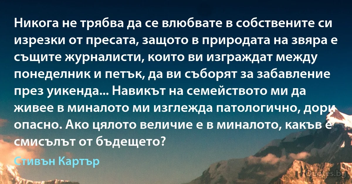 Никога не трябва да се влюбвате в собствените си изрезки от пресата, защото в природата на звяра е същите журналисти, които ви изграждат между понеделник и петък, да ви съборят за забавление през уикенда... Навикът на семейството ми да живее в миналото ми изглежда патологично, дори опасно. Ако цялото величие е в миналото, какъв е смисълът от бъдещето? (Стивън Картър)