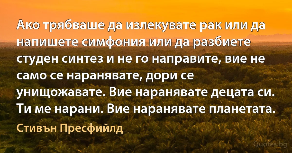 Ако трябваше да излекувате рак или да напишете симфония или да разбиете студен синтез и не го направите, вие не само се наранявате, дори се унищожавате. Вие наранявате децата си. Ти ме нарани. Вие наранявате планетата. (Стивън Пресфийлд)