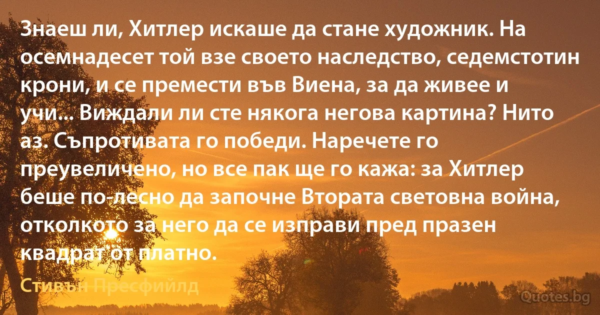 Знаеш ли, Хитлер искаше да стане художник. На осемнадесет той взе своето наследство, седемстотин крони, и се премести във Виена, за да живее и учи... Виждали ли сте някога негова картина? Нито аз. Съпротивата го победи. Наречете го преувеличено, но все пак ще го кажа: за Хитлер беше по-лесно да започне Втората световна война, отколкото за него да се изправи пред празен квадрат от платно. (Стивън Пресфийлд)