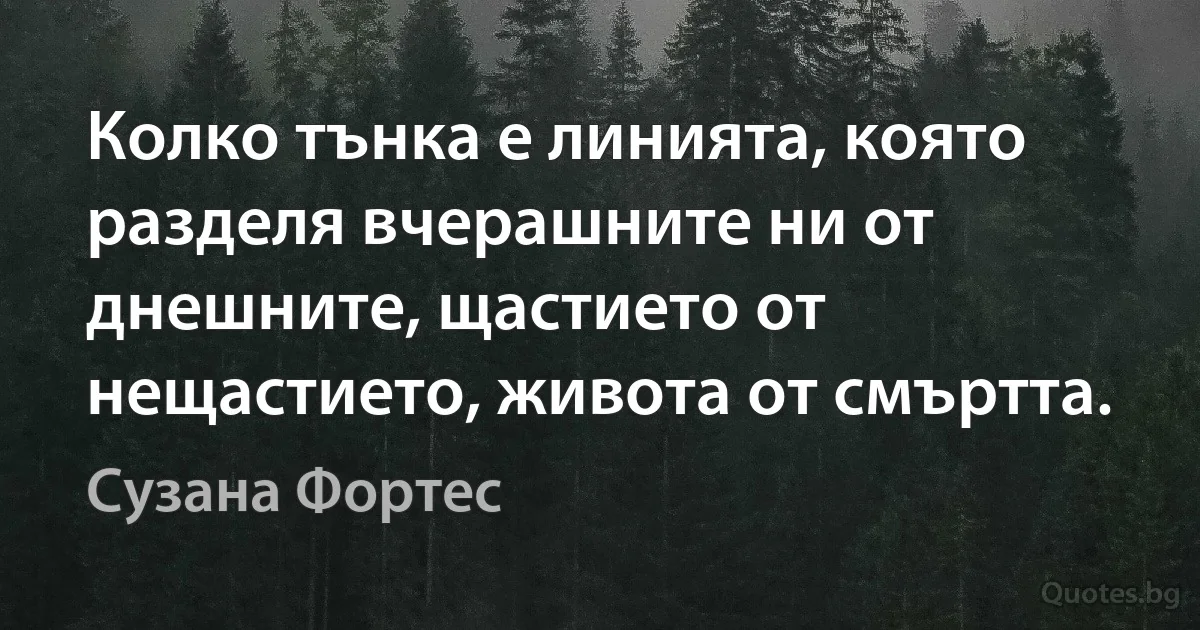 Колко тънка е линията, която разделя вчерашните ни от днешните, щастието от нещастието, живота от смъртта. (Сузана Фортес)