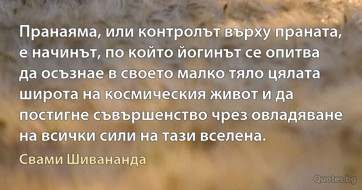 Пранаяма, или контролът върху праната, е начинът, по който йогинът се опитва да осъзнае в своето малко тяло цялата широта на космическия живот и да постигне съвършенство чрез овладяване на всички сили на тази вселена. (Свами Шивананда)