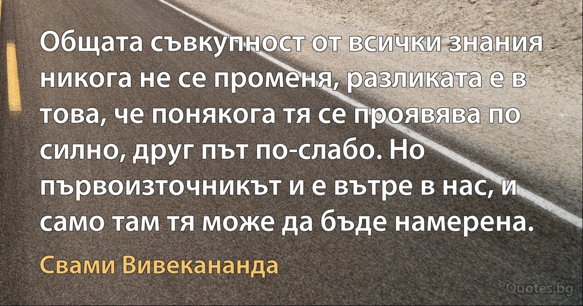 Общата съвкупност от всички знания никога не се променя, разликата е в това, че понякога тя се проявява по силно, друг път по-слабо. Но първоизточникът и е вътре в нас, и само там тя може да бъде намерена. (Свами Вивекананда)