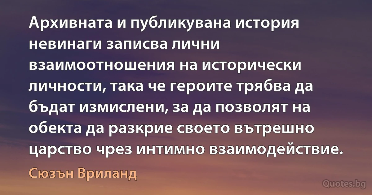 Архивната и публикувана история невинаги записва лични взаимоотношения на исторически личности, така че героите трябва да бъдат измислени, за да позволят на обекта да разкрие своето вътрешно царство чрез интимно взаимодействие. (Сюзън Вриланд)