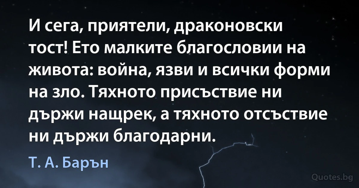 И сега, приятели, драконовски тост! Ето малките благословии на живота: война, язви и всички форми на зло. Тяхното присъствие ни държи нащрек, а тяхното отсъствие ни държи благодарни. (Т. А. Барън)