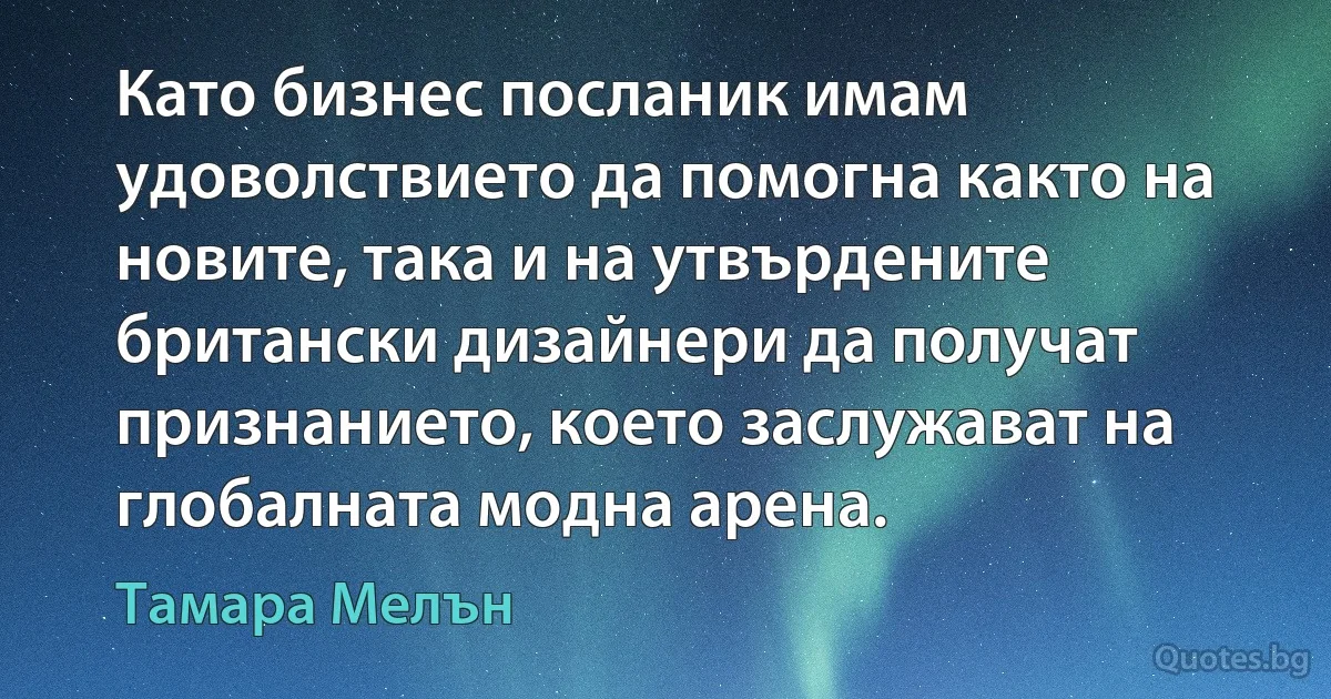 Като бизнес посланик имам удоволствието да помогна както на новите, така и на утвърдените британски дизайнери да получат признанието, което заслужават на глобалната модна арена. (Тамара Мелън)