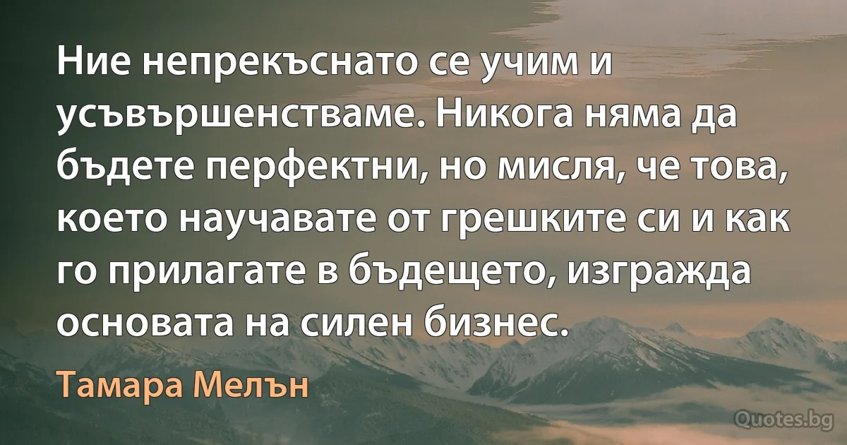 Ние непрекъснато се учим и усъвършенстваме. Никога няма да бъдете перфектни, но мисля, че това, което научавате от грешките си и как го прилагате в бъдещето, изгражда основата на силен бизнес. (Тамара Мелън)