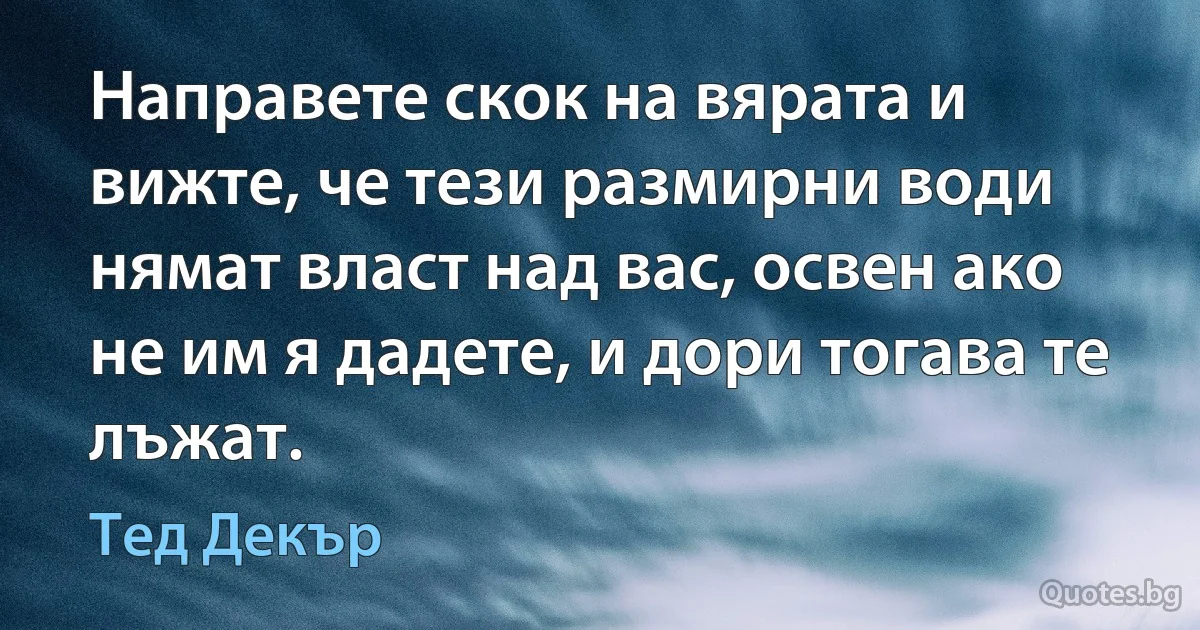 Направете скок на вярата и вижте, че тези размирни води нямат власт над вас, освен ако не им я дадете, и дори тогава те лъжат. (Тед Декър)