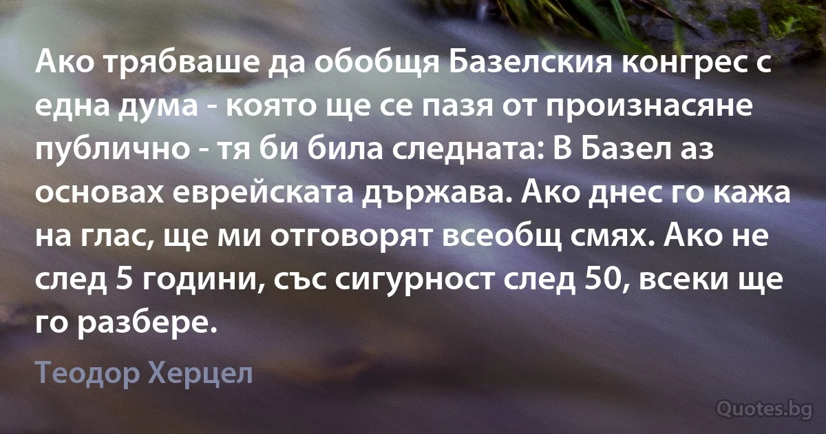 Ако трябваше да обобщя Базелския конгрес с една дума - която ще се пазя от произнасяне публично - тя би била следната: В Базел аз основах еврейската държава. Ако днес го кажа на глас, ще ми отговорят всеобщ смях. Ако не след 5 години, със сигурност след 50, всеки ще го разбере. (Теодор Херцел)