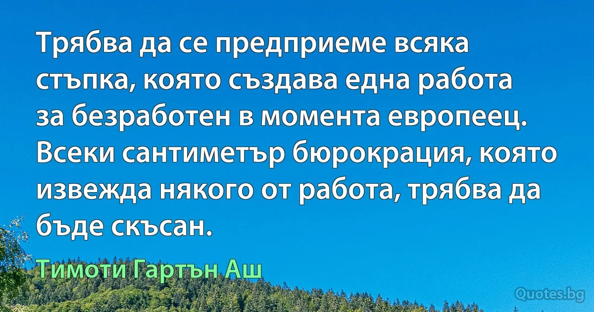 Трябва да се предприеме всяка стъпка, която създава една работа за безработен в момента европеец. Всеки сантиметър бюрокрация, която извежда някого от работа, трябва да бъде скъсан. (Тимоти Гартън Аш)