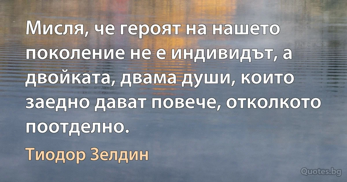 Мисля, че героят на нашето поколение не е индивидът, а двойката, двама души, които заедно дават повече, отколкото поотделно. (Тиодор Зелдин)