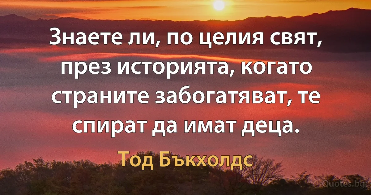 Знаете ли, по целия свят, през историята, когато страните забогатяват, те спират да имат деца. (Тод Бъкхолдс)