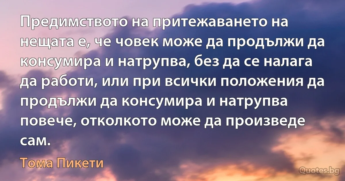 Предимството на притежаването на нещата е, че човек може да продължи да консумира и натрупва, без да се налага да работи, или при всички положения да продължи да консумира и натрупва повече, отколкото може да произведе сам. (Тома Пикети)