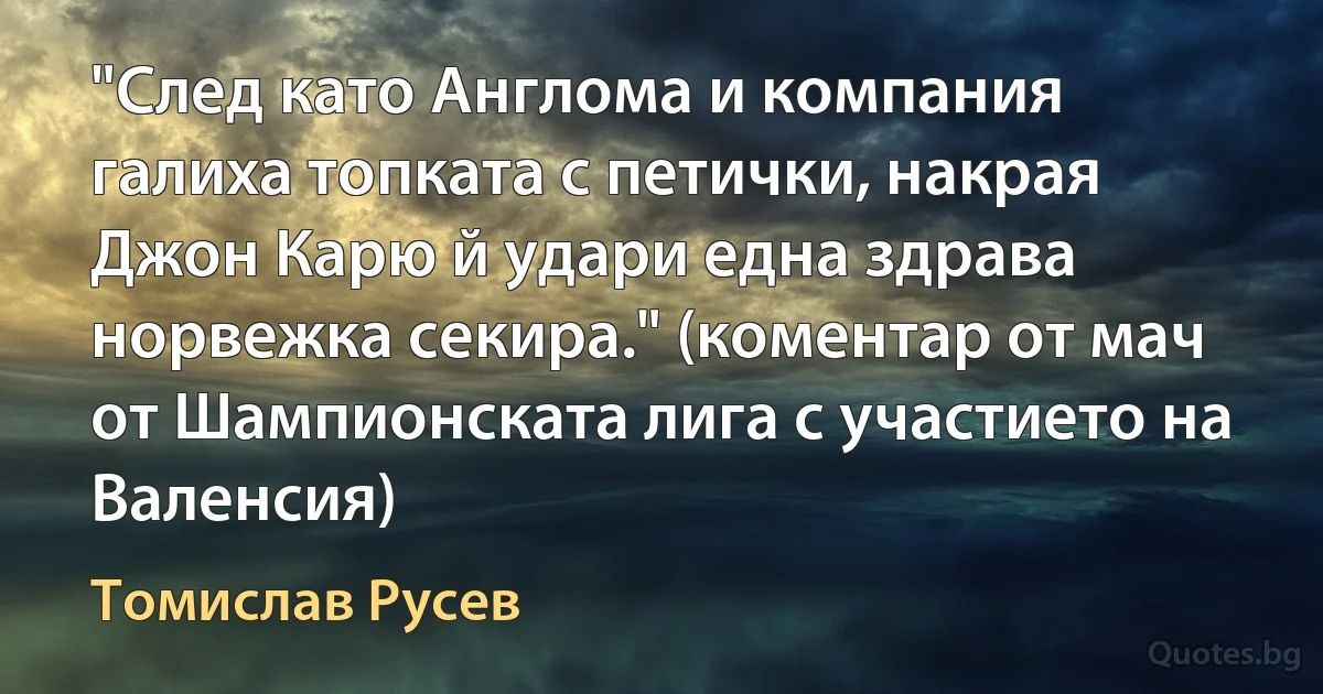 "След като Англома и компания галиха топката с петички, накрая Джон Карю й удари една здрава норвежка секира." (коментар от мач от Шампионската лига с участието на Валенсия) (Томислав Русев)