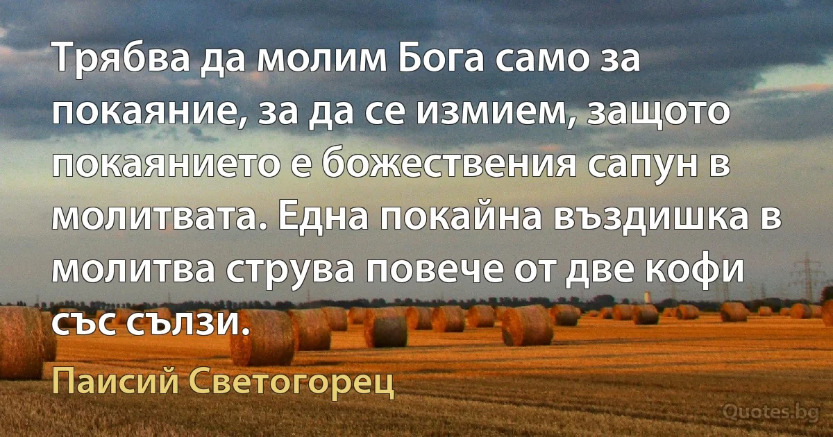 Трябва да молим Бога само за покаяние, за да се измием, защото покаянието е божествения сапун в молитвата. Една покайна въздишка в молитва струва повече от две кофи със сълзи. (Паисий Светогорец)