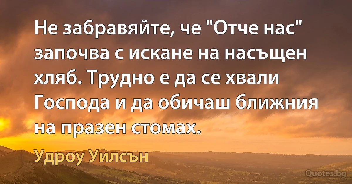 Не забравяйте, че "Отче нас" започва с искане на насъщен хляб. Трудно е да се хвали Господа и да обичаш ближния на празен стомах. (Удроу Уилсън)