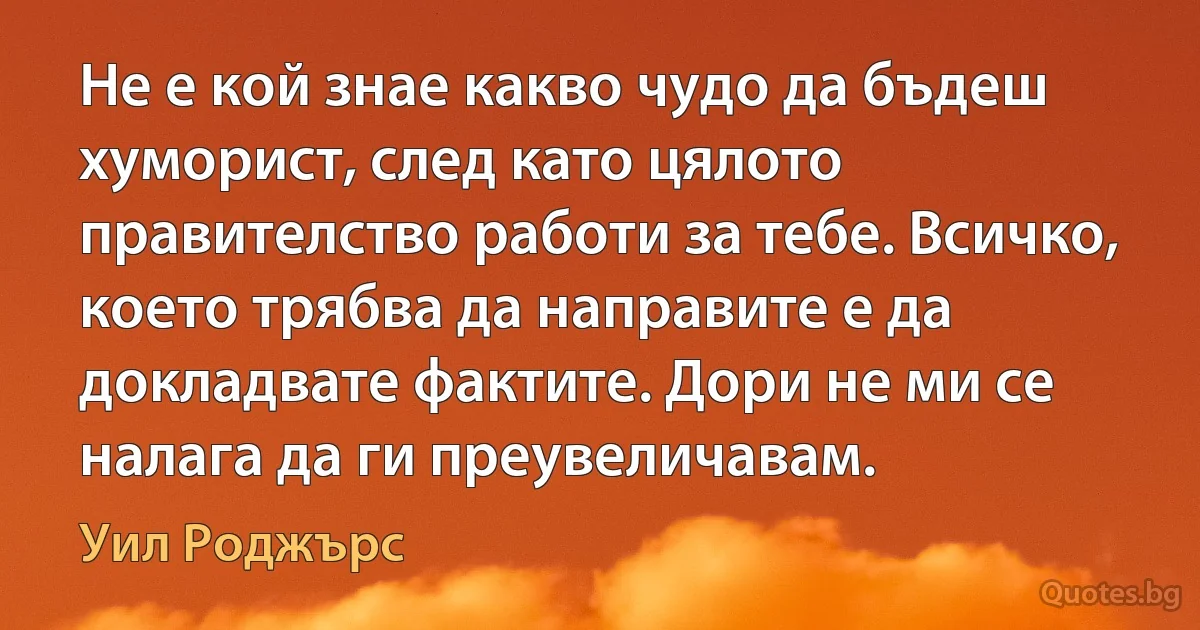 Не е кой знае какво чудо да бъдеш хуморист, след като цялото правителство работи за тебе. Всичко, което трябва да направите е да докладвате фактите. Дори не ми се налага да ги преувеличавам. (Уил Роджърс)