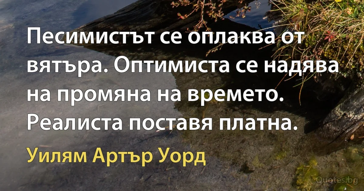 Песимистът се оплаква от вятъра. Оптимиста се надява на промяна на времето. Реалиста поставя платна. (Уилям Артър Уорд)