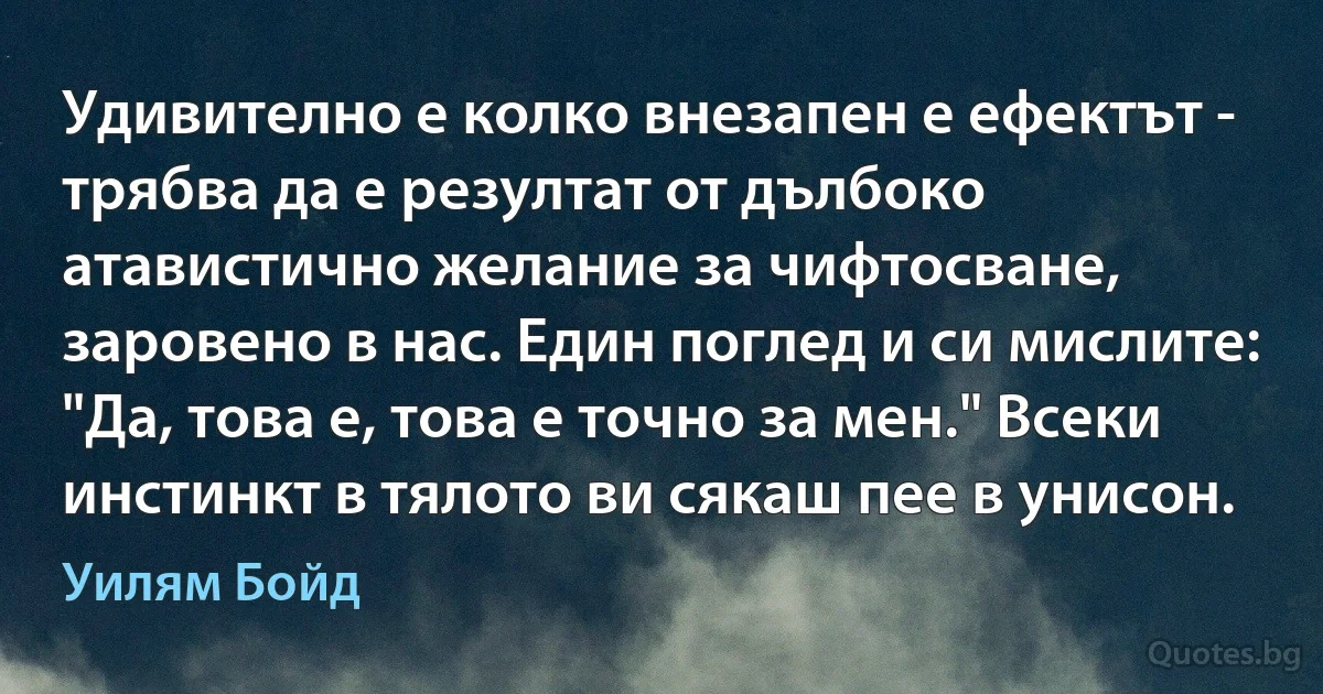 Удивително е колко внезапен е ефектът - трябва да е резултат от дълбоко атавистично желание за чифтосване, заровено в нас. Един поглед и си мислите: "Да, това е, това е точно за мен." Всеки инстинкт в тялото ви сякаш пее в унисон. (Уилям Бойд)