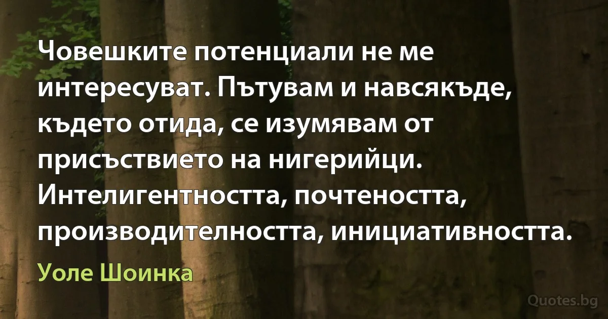 Човешките потенциали не ме интересуват. Пътувам и навсякъде, където отида, се изумявам от присъствието на нигерийци. Интелигентността, почтеността, производителността, инициативността. (Уоле Шоинка)