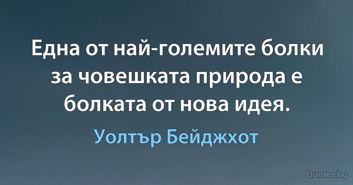 Една от най-големите болки за човешката природа е болката от нова идея. (Уолтър Бейджхот)