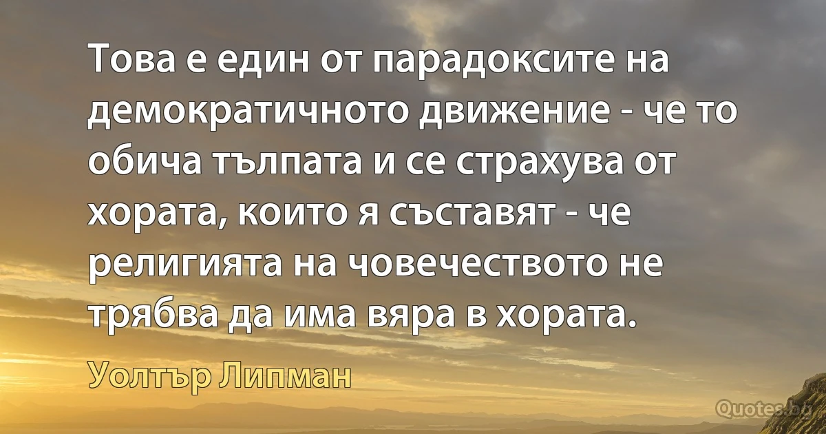 Това е един от парадоксите на демократичното движение - че то обича тълпата и се страхува от хората, които я съставят - че религията на човечеството не трябва да има вяра в хората. (Уолтър Липман)