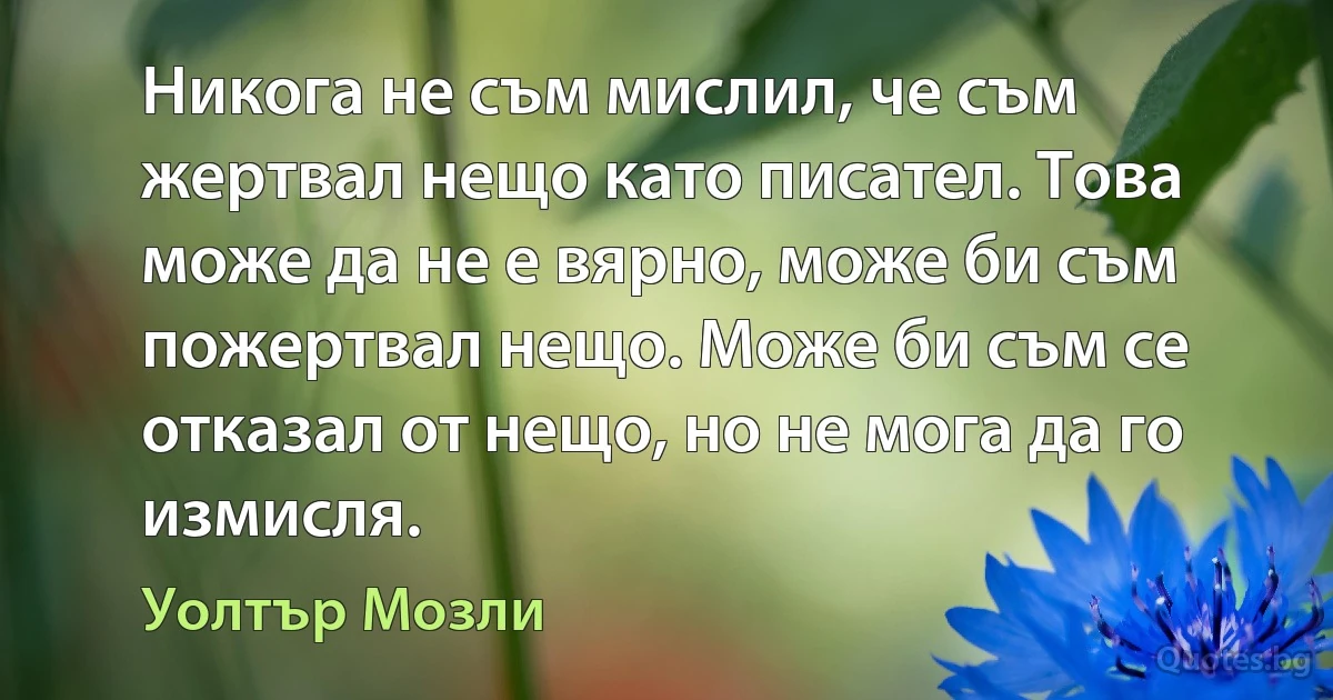 Никога не съм мислил, че съм жертвал нещо като писател. Това може да не е вярно, може би съм пожертвал нещо. Може би съм се отказал от нещо, но не мога да го измисля. (Уолтър Мозли)