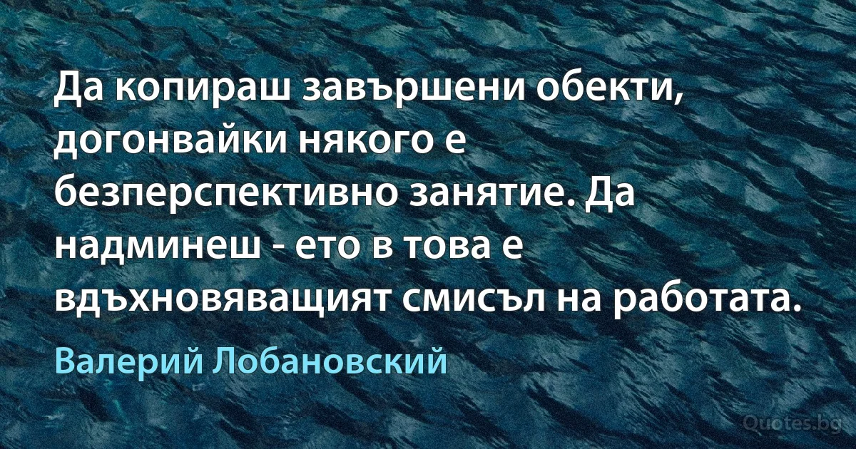 Да копираш завършени обекти, догонвайки някого е безперспективно занятие. Да надминеш - ето в това е вдъхновяващият смисъл на работата. (Валерий Лобановский)