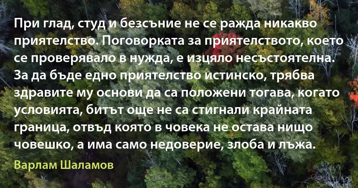 При глад, студ и безсъние не се ражда никакво приятелство. Поговорката за приятелството, което се проверявало в нужда, е изцяло несъстоятелна. За да бъде едно приятелство истинско, трябва здравите му основи да са положени тогава, когато условията, битът още не са стигнали крайната граница, отвъд която в човека не остава нищо човешко, а има само недоверие, злоба и лъжа. (Варлам Шаламов)