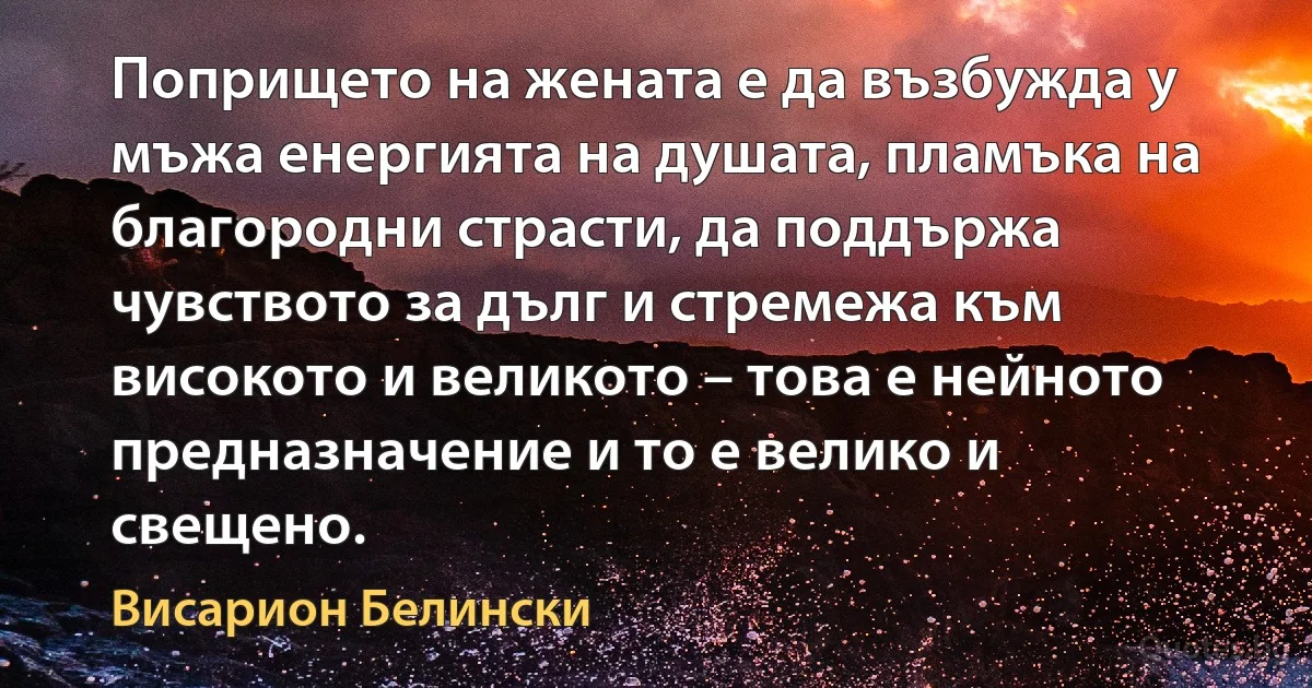 Попрището на жената е да възбужда у мъжа енергията на душата, пламъка на благородни страсти, да поддържа чувството за дълг и стремежа към високото и великото – това е нейното предназначение и то е велико и свещено. (Висарион Белински)